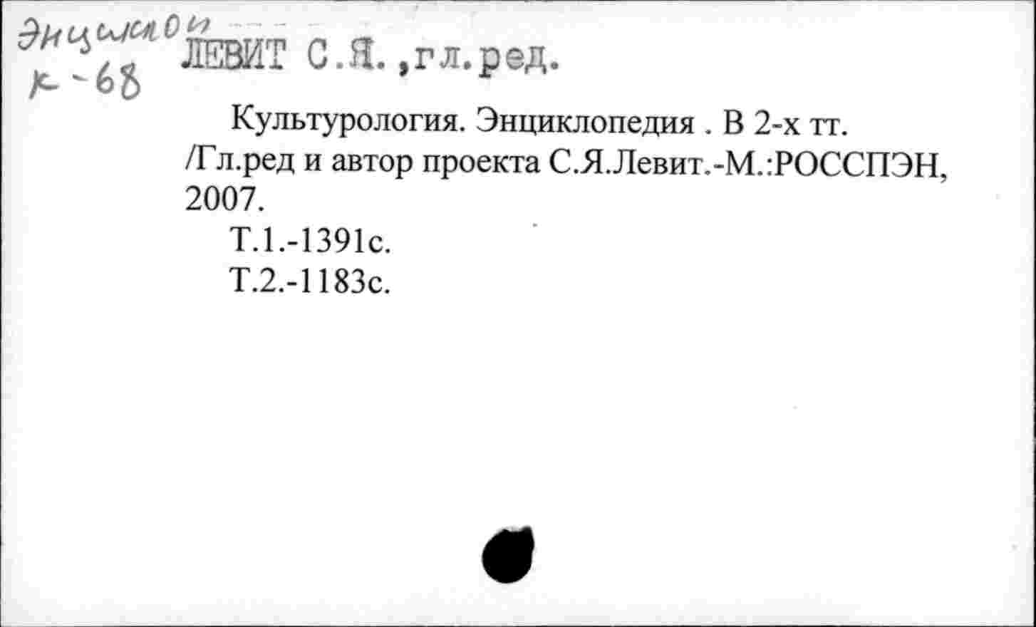 ﻿С.Я. »гл.ред.
А " ь о
Культурология. Энциклопедия . В 2-х тт.
/Гл.ред и автор проекта С.Я.Левит.-М.:РОССПЭН 2007.
Т.1.-1391С.
Т.2.-1183с.